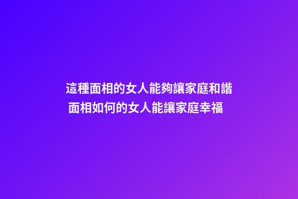 這種面相的女人能夠讓家庭和諧 面相如何的女人能讓家庭幸福